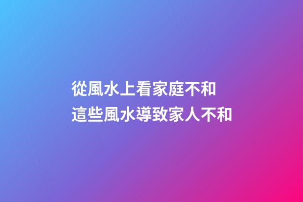 從風水上看家庭不和 這些風水導致家人不和
